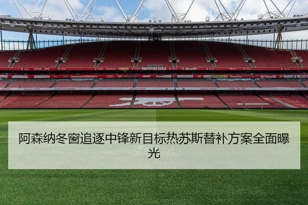 阿森纳冬窗追逐中锋新目标热苏斯替补方案全面曝光